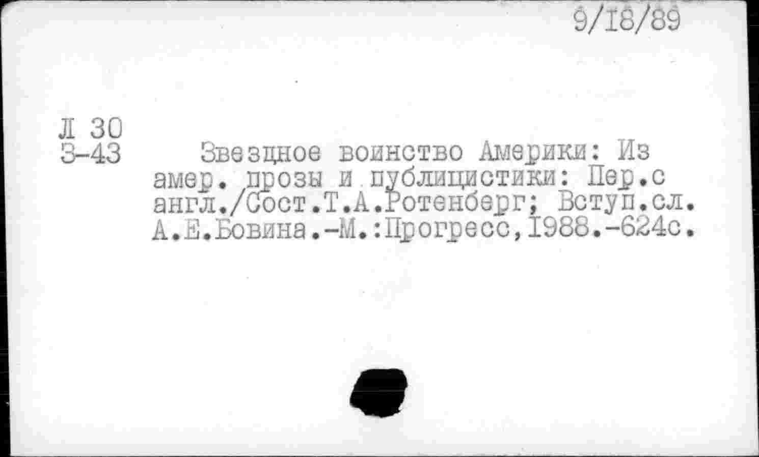 ﻿0/18/39
3-43 Звездное воинство Америки: Из амер, прозы и публицистики: Пер.с англ./Сост.Т.А.Ротенберг; Вступ.сл. А.Е.Бовина.-М.: Прогресс,1988.-624с.